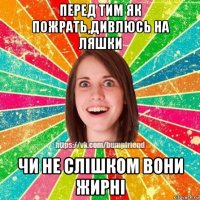 перед тим як пожрать,дивлюсь на ляшки чи не слішком вони жирні