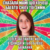 сказала мамі шо хочеш багато снігу тої зими тепер заставляє його відкидати ібо то твоє бажання