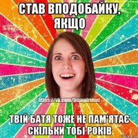 став вподобайку, якщо твій батя тоже не пам'ятає скільки тобі років