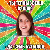 - ты теплые вещи взяла? - да. семь бутылок.