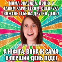 мама сказала: доню, з таким характером, свекруха вижене тебе на другий день! а ніфіга, вона ж сама в перший день піде)