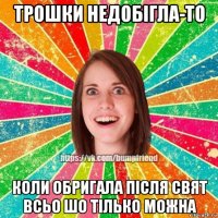 трошки недобігла-то коли обригала після свят всьо шо тілько можна