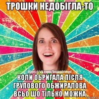 трошки недобігла-то коли обригала після групового обжиралова всьо шо тілько можна