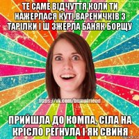 те саме відчуття коли ти нажерлася куті,вареничків 3 тарілки і ш зжерла баняк борщу прийшла до компа, сіла на крісло регнула і як свиня