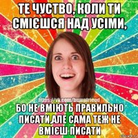 те чуство, коли ти смієшся над усіми, бо не вміють правильно писати,але сама теж не вмієш писати