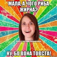 мала, а чого риба жирна? ну, бо вона товста!