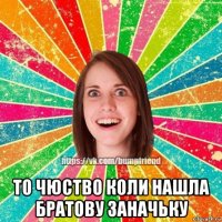  то чюство коли нашла братову заначьку