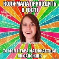 коли мала приходить в гості то моя гітара матюкається як сапожнік