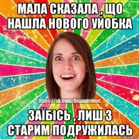 мала сказала , що нашла нового уйобка заїбісь , лиш з старим подружилась