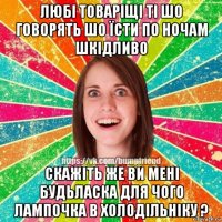 любі товаріщі ті шо говорять шо їсти по ночам шкідливо скажіть же ви мені будьласка для чого лампочка в холодільніку ?