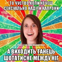 то чуство коли хочеш сексуально надіти капрони а виходить танець шотатисне между ніг