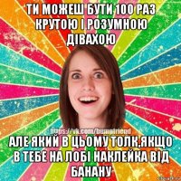 ти можеш бути 100 раз крутою і розумною дівахою але який в цьому толк,якщо в тебе на лобі наклейка від банану