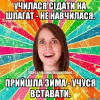 училася сідати на шпагат - не навчилася. прийшла зима - учуся вставати.