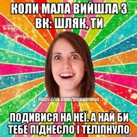 коли мала вийшла з вк: шляк, ти подивися на неї. а най би тебе піднесло і теліпнуло