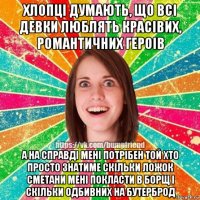 хлопцi думають, що всi девки люблять красiвих, романтичних героiв а на справдi менi потрiбен той хто просто знатиме скiльки ложок сметани менi покласти в борщ i скiльки одбивних на бутерброд