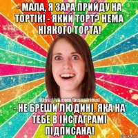 - мала, я зара прийду на тортiк! - який торт? нема нiякого торта! - не бреши людинi, яка на тебе в iнстаграмi пiдписана!