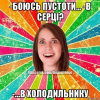 -боюсь пустоти... -в серці? -...в холодильнику