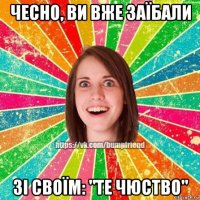 чесно, ви вже заїбали зі своїм: "те чюство"