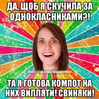 да, щоб я скучила за однокласниками?! та я готова компот на них вилляти! свиняки!