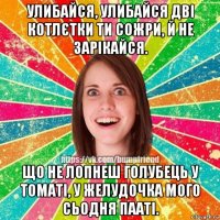 улибайся, улибайся дві котлєтки ти сожри, й не зарікайся. що не лопнеш голубець у томаті, у желудочка мого сьодня пааті.