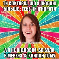 ти спитаєш, шо я люблю більше : тебе чи ігнорити а я не відповім, бо була в мережі 15 хвилин тому