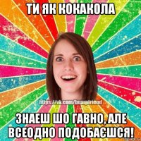 ти як кокакола знаеш шо гавно, але всеодно подобаєшся!