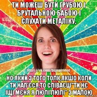 ти можеш бути грубою і брутальною бабою і слухати металіку, но який з того толк,якшо коли ти нап'єся,то співаєш"ти нє іщі мєня я люлі люлі" з малою