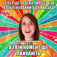 успєх- це тоді коли пост був опублікований 3 дня назад а твій комент ще лайкають