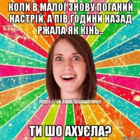 коли в малої знову поганий настрій. а пів години назад ржала як кінь.. ти шо ахуєла?