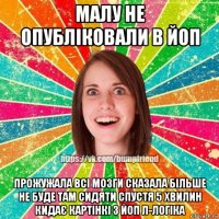 малу не опубліковали в йоп прожужала всі мозги сказала більше не буде там сидяти спустя 5 хвилин кидає картінкі з йоп л-логіка