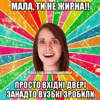 мала, ти не жирна!! просто вхідні двері занадто вузькі зробили