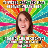 то чуство, коли твою малу не опублікували в йоп і тобі весь день приходиться її заспокоювати, бо в неї істєріка