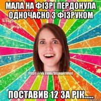 мала на фізрі пердонула одночасно з фізруком поставив 12 за рік.....