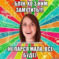 - блін, хо з ним замутить!!! -не парся мала, все буде)