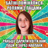 багіні помінялися ролями з пацами раньше дарили квіти нам паци, а зараз навпаки