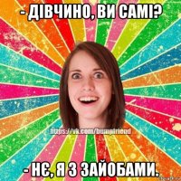 - дівчино, ви самі? - нє, я з зайобами.