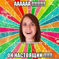 аааааа !!!!!!!!! он настоящий !!!!!!