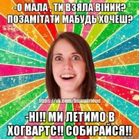 -о мала , ти взяла віник? позамітати мабудь хочеш? -ні!! ми летимо в хогвартс!! собирайся!!