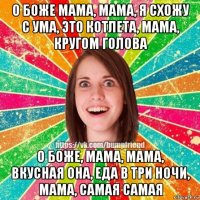 о боже мама, мама, я схожу с ума, это котлета, мама, кругом голова о боже, мама, мама, вкусная она, еда в три ночи, мама, самая самая