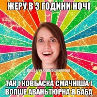 жеру в 3 години ночі так і ковбаска смачніша і вопше аваньтюрна я баба