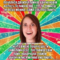 почалася двіжуха лайків у вк на новій фоткі.5-10 лайків уже. і тут ти думаєш: ну всьо можна і сама собі поставить -ніхто вже не побаче,шо ти самолайкосос. поставила свій лайк-накаркала і лайки закончилися.можна уже ржать