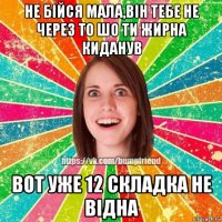 не бійся мала,він тебе не через то шо ти жирна киданув вот уже 12 складка не відна