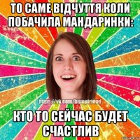 то саме відчуття коли побачила мандаринки: кто то сейчас будет счастлив