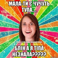 мала-ти є чучуть тупа.... блін а я тіпа незнала?????