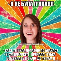 - я не була п'яна!!!! - катя, ти била лопатою по ананасу в супермаркеті і кричала: "губка боб,вилазь я знаю що ти там !!