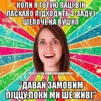 коли я готую паці,він ласкаво підходить з-заду і шепоче на вушко "давай замовим піццу,поки ми ше живі"