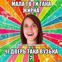 мала то ти така жирна чі дверь така вузька ?