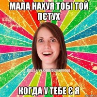 мала нахуя тобі той пєтух когда у тебе є я