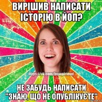 вирішив написати історію в йоп? не забудь написати "знаю, що не опублікуєте"