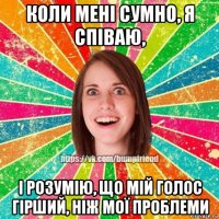 коли мені сумно, я співаю, і розумію, що мій голос гірший, ніж мої проблеми